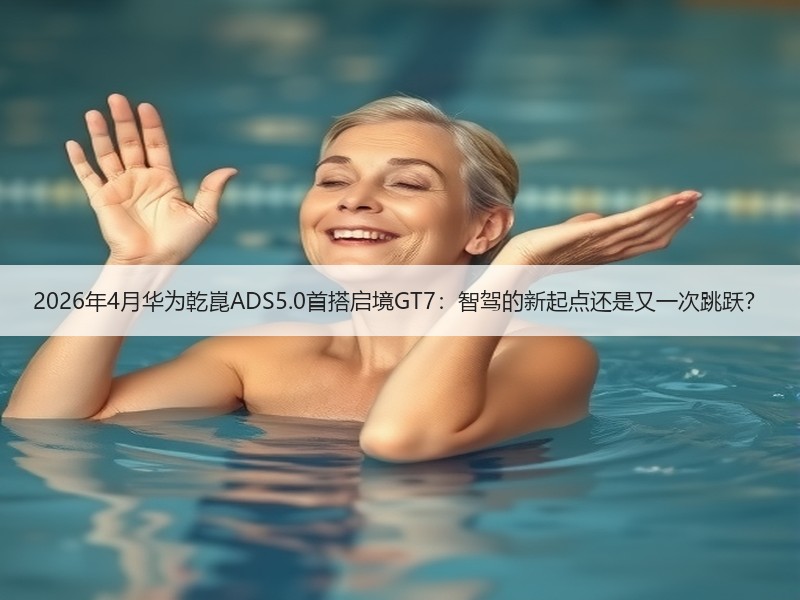 2026年4月华为乾崑ADS5.0首搭启境GT7：智驾的新起点还是又一次跳跃？