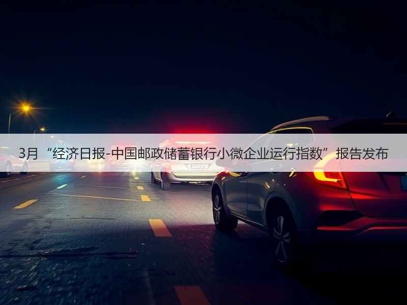 3月“经济日报-中国邮政储蓄银行小微企业运行指数”报告发布