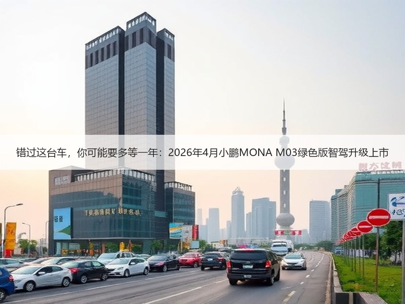 错过这台车，你可能要多等一年：2026年4月小鹏MONA M03绿色版智驾升级上市