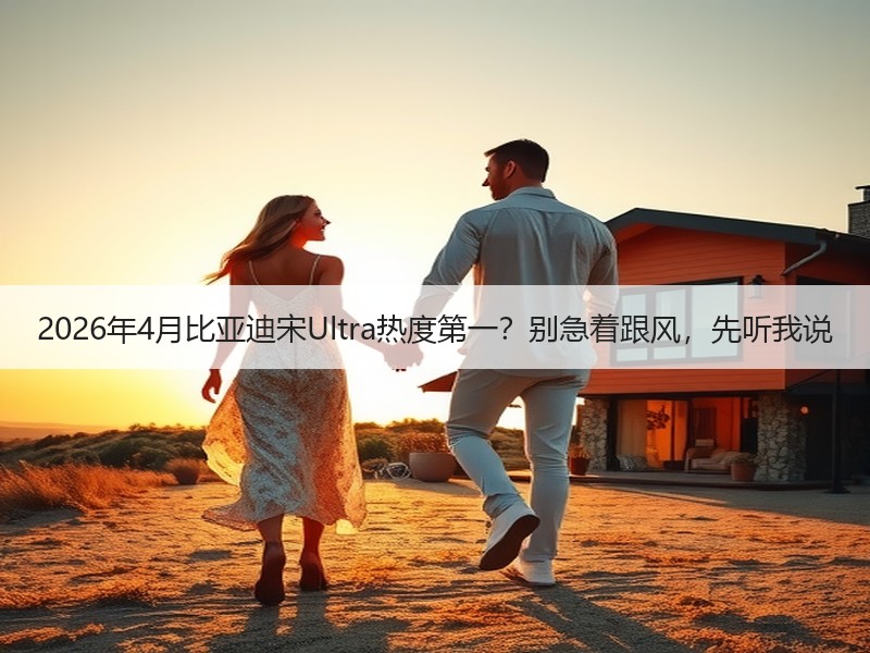 2026年4月比亚迪宋Ultra热度第一？别急着跟风，先听我说